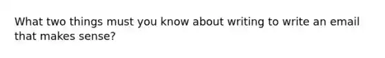 What two things must you know about writing to write an email that makes sense?