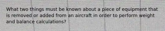 What two things must be known about a piece of equipment that is removed or added from an aircraft in order to perform weight and balance calculations?