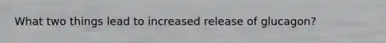 What two things lead to increased release of glucagon?