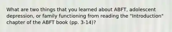 What are two things that you learned about ABFT, adolescent depression, or family functioning from reading the "Introduction" chapter of the ABFT book (pp. 3-14)?