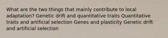 What are the two things that mainly contribute to local adaptation? Genetic drift and quantitative traits Quantitative traits and artificial selection Genes and plasticity Genetic drift and artificial selection