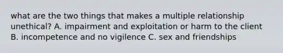 what are the two things that makes a multiple relationship unethical? A. impairment and exploitation or harm to the client B. incompetence and no vigilence C. sex and friendships