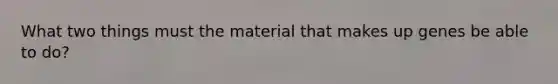 What two things must the material that makes up genes be able to do?