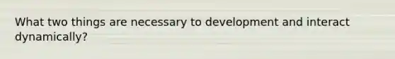 What two things are necessary to development and interact dynamically?