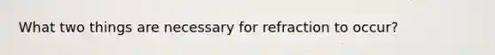 What two things are necessary for refraction to occur?