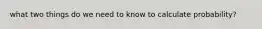 what two things do we need to know to calculate probability?