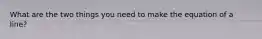 What are the two things you need to make the equation of a line?