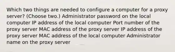 Which two things are needed to configure a computer for a proxy server? (Choose two.) Administrator password on the local computer IP address of the local computer Port number of the proxy server MAC address of the proxy server IP address of the proxy server MAC address of the local computer Administrator name on the proxy server