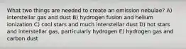 What two things are needed to create an emission nebulae? A) interstellar gas and dust B) hydrogen fusion and helium ionization C) cool stars and much interstellar dust D) hot stars and interstellar gas, particularly hydrogen E) hydrogen gas and carbon dust