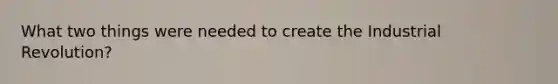What two things were needed to create the Industrial Revolution?