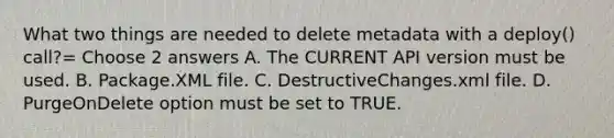 What two things are needed to delete metadata with a deploy() call?= Choose 2 answers A. The CURRENT API version must be used. B. Package.XML file. C. DestructiveChanges.xml file. D. PurgeOnDelete option must be set to TRUE.