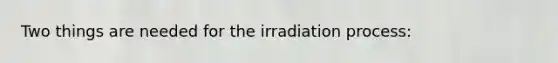 Two things are needed for the irradiation process: