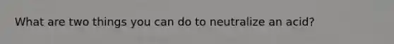 What are two things you can do to neutralize an acid?