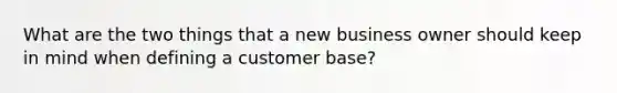 What are the two things that a new business owner should keep in mind when defining a customer base?