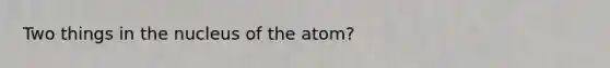 Two things in the nucleus of the atom?