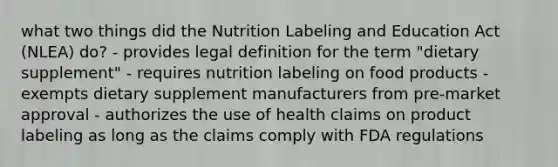 what two things did the Nutrition Labeling and Education Act (NLEA) do? - provides legal definition for the term "dietary supplement" - requires nutrition labeling on food products - exempts dietary supplement manufacturers from pre-market approval - authorizes the use of health claims on product labeling as long as the claims comply with FDA regulations