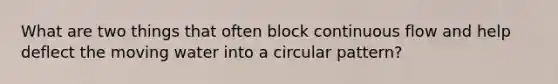 What are two things that often block continuous flow and help deflect the moving water into a circular pattern?