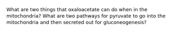 What are two things that oxaloacetate can do when in the mitochondria? What are two pathways for pyruvate to go into the mitochondria and then secreted out for gluconeogenesis?