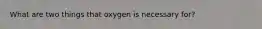 What are two things that oxygen is necessary for?