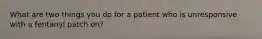 What are two things you do for a patient who is unresponsive with a fentanyl patch on?