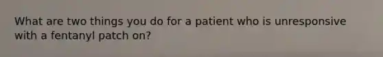 What are two things you do for a patient who is unresponsive with a fentanyl patch on?