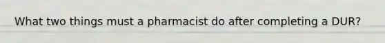 What two things must a pharmacist do after completing a DUR?