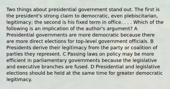 Two things about presidential government stand out. The first is the president's strong claim to democratic, even plebiscitarian, legitimacy; the second is his fixed term in office. . . . Which of the following is an implication of the author's argument? A Presidential governments are more democratic because there are more direct elections for top-level government officials. B Presidents derive their legitimacy from the party or coalition of parties they represent. C Passing laws on policy may be more efficient in parliamentary governments because the legislative and executive branches are fused. D Presidential and legislative elections should be held at the same time for greater democratic legitimacy.