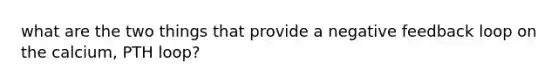 what are the two things that provide a negative feedback loop on the calcium, PTH loop?