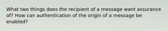 What two things does the recipient of a message want assurance of? How can authentication of the origin of a message be enabled?