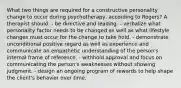 What two things are required for a constructive personality change to occur during psychotherapy, according to Rogers? A therapist should: - be directive and leading. - verbalize what personality factor needs to be changed as well as what lifestyle changes must occur for the change to take hold. - demonstrate unconditional positive regard as well as experience and communicate an empathetic understanding of the person's internal frame of reference. - withhold approval and focus on communicating the person's weaknesses without showing judgment. - design an ongoing program of rewards to help shape the client's behavior over time.