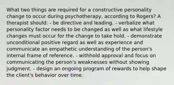 What two things are required for a constructive personality change to occur during psychotherapy, according to Rogers? A therapist should: - be directive and leading. - verbalize what personality factor needs to be changed as well as what lifestyle changes must occur for the change to take hold. - demonstrate unconditional positive regard as well as experience and communicate an empathetic understanding of the person's internal frame of reference. - withhold approval and focus on communicating the person's weaknesses without showing judgment. - design an ongoing program of rewards to help shape the client's behavior over time.