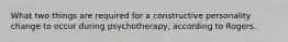 What two things are required for a constructive personality change to occur during psychotherapy, according to Rogers.