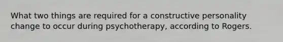 What two things are required for a constructive personality change to occur during psychotherapy, according to Rogers.