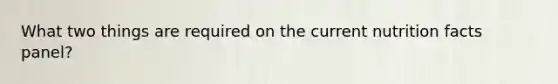 What two things are required on the current nutrition facts panel?