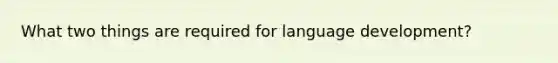 What two things are required for language development?