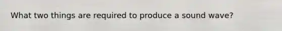 What two things are required to produce a sound wave?