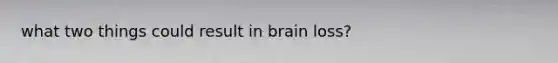 what two things could result in brain loss?