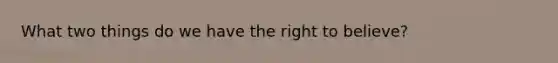 What two things do we have the right to believe?