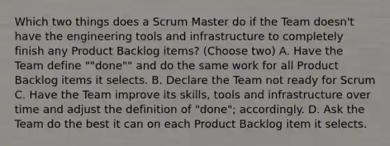 Which two things does a Scrum Master do if the Team doesn't have the engineering tools and infrastructure to completely finish any Product Backlog items? (Choose two) A. Have the Team define ""done"" and do the same work for all Product Backlog items it selects. B. Declare the Team not ready for Scrum C. Have the Team improve its skills, tools and infrastructure over time and adjust the definition of "done"; accordingly. D. Ask the Team do the best it can on each Product Backlog item it selects.