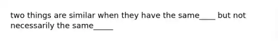 two things are similar when they have the same____ but not necessarily the same_____