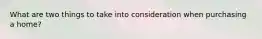 What are two things to take into consideration when purchasing a home?