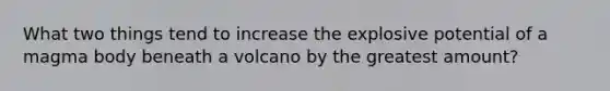 What two things tend to increase the explosive potential of a magma body beneath a volcano by the greatest amount?