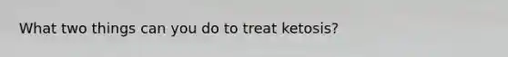 What two things can you do to treat ketosis?