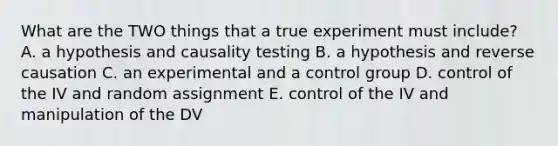 What are the TWO things that a true experiment must include? A. a hypothesis and causality testing B. a hypothesis and reverse causation C. an experimental and a control group D. control of the IV and random assignment E. control of the IV and manipulation of the DV