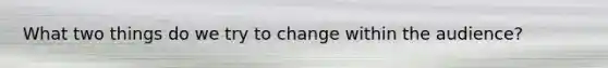 What two things do we try to change within the audience?