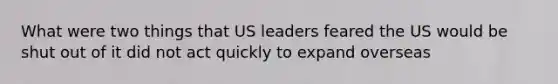 What were two things that US leaders feared the US would be shut out of it did not act quickly to expand overseas