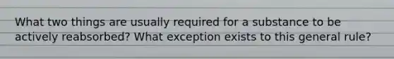 What two things are usually required for a substance to be actively reabsorbed? What exception exists to this general rule?