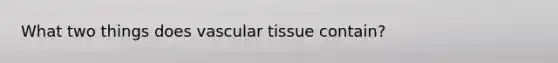 What two things does vascular tissue contain?