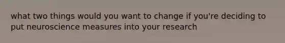 what two things would you want to change if you're deciding to put neuroscience measures into your research