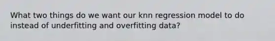 What two things do we want our knn regression model to do instead of underfitting and overfitting data?